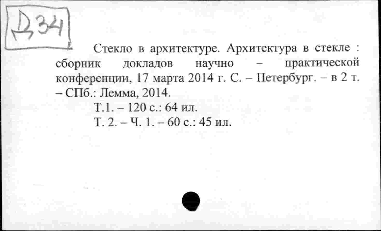 ﻿Стекло в архитектуре. Архитектура в стекле : сборник докладов научно - практической конференции, 17 марта 2014 г. С. - Петербург. - в 2 т. - СПб.: Лемма, 2014.
Т.1.-120 с.: 64 ил.
Т. 2.-Ч. 1.-60 с.: 45 ил.